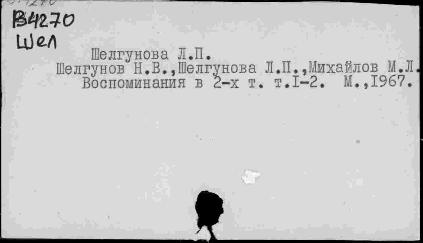 ﻿f&KlO
Шелгунова Л.П.
Шелгунов Н.В.,Шелгунова Л.
Воспоминания в 2-х т. т
П..Михайлов М.Л .1-2. М.,1967.